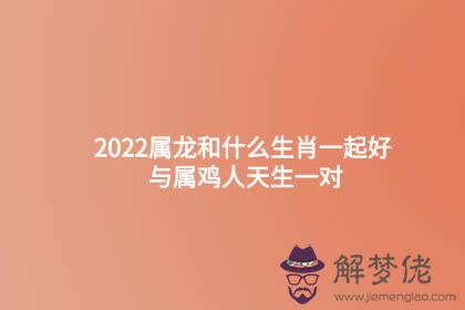 2022屬龍和什麼生肖一起好 與屬雞人天生一對